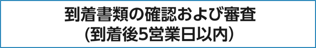 到着書類の確認および審査（到着後5営業日以内）