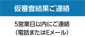 仮審査のご連絡：5営業日以内にご連絡（電話またはEメール）