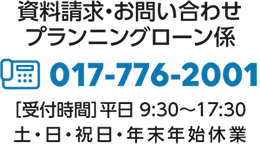 資料請求・お問い合わせプランニングローン係：017-776-2001［受付時間］平日9：30〜17：30、土日祝日、年末年始休業