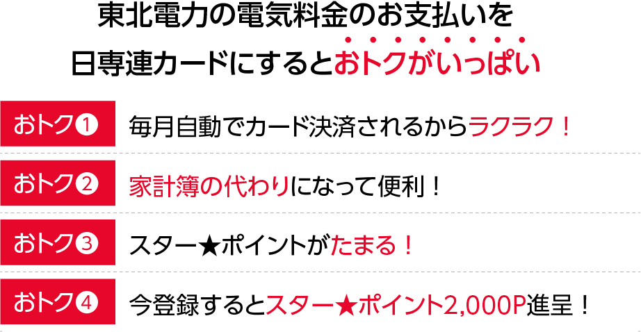 東北電力の電気料金のお支払を日専連カードにまとめるとおトクがいっぱい！【おトク1】自動引き落としだからお支払いラクラク！【おトク2】家計簿の代わりになって便利！【おトク3】スター★ポイントがたまる！【おトク4】登録するとスター★ポイント2,000P進呈！