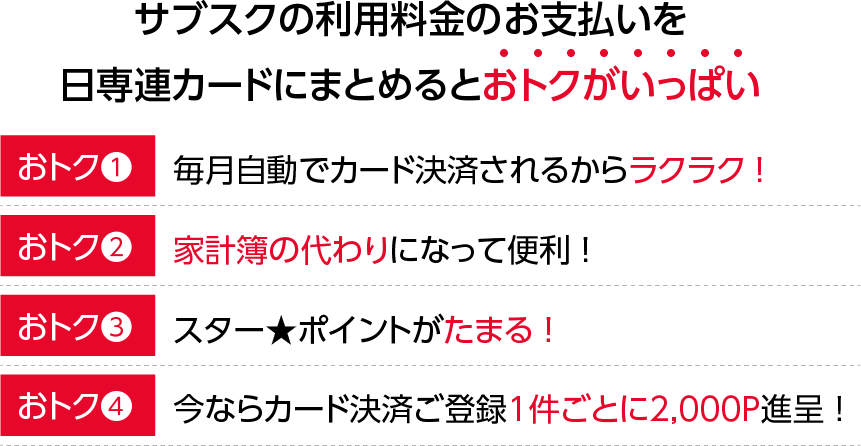 電気料金のお支払を日専連カードにまとめるとおトクがいっぱい！【おトク1】自動引き落としだからお支払いラクラク！【おトク2】家計簿の代わりになって便利！【おトク3】スター★ポイントがたまる！【おトク4】登録するとスター★ポイント2,000P進呈！