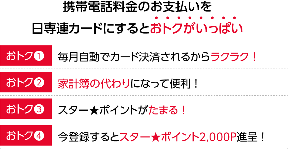 携帯電話料金のお支払を日専連カードにまとめるとおトクがいっぱい！【おトク1】自動引き落としだからお支払いラクラク！【おトク2】家計簿の代わりになって便利！【おトク3】スター★ポイントがたまる！【おトク4】登録するとスター★ポイント2,000P進呈！