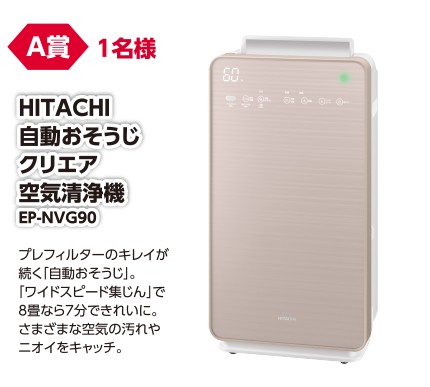 A賞 1名様 HITACHI 自動おそうじクリエア空気清浄機 EP-NVG90/プレフィルターのキレイが続く「自動おそうじ」。「ワイドススピード集じん」で8畳なら7分できれいに。さまざまな空気の汚れやニオイをキャッチ。
