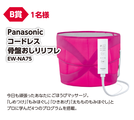 B賞 1名様 Pnasonic コードレス骨盤おしりリフレ EW-NA75/今日も頑張ったあなたにごほうびマッサージ。「しめつけ」「もみほぐし」「ひきあげ」「太もものもみほぐし」とプロに学んだ4つのプログラムを搭載。