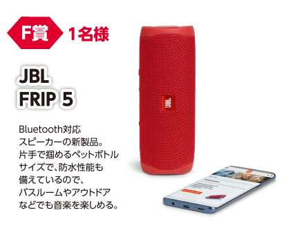 F賞 1名様 JBL FRIP5/Bluetooth対応スピーカーの新製品。片手で掴めるペットボトルサイズで、防水性能も備えているので、バスルームやアウトドアなどでも音楽を楽しめる。