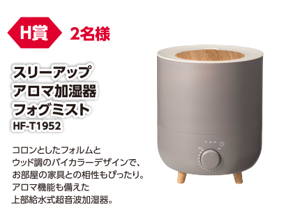H賞 2名様 スリーアップアロマ加湿器フォグミスト HF-T1952/コロンとしたフォルムとウッド調のバイカラーデザインで、お部屋の家具との相性もぴったり。アロマ機能も備えた上部給水式超音波加湿器。