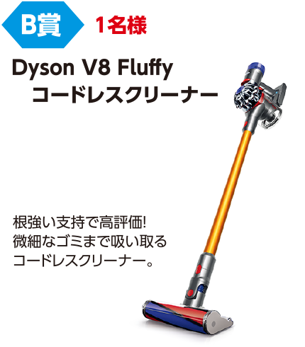 B賞 1名様「Dyson V8 Fluffy コードレスクリーナー」根強い支持で高評価!微細なゴミまで吸い取るコードレスクリーナー。