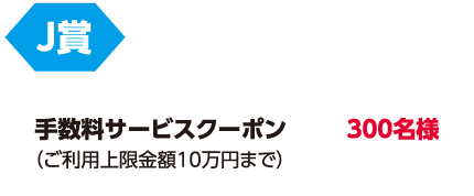 J賞「手数料サービスクーポン(ご利用上限金額10万円まで)」300名様