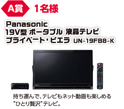 A賞 1名様 Panasonic 19V型 ポータブル 液晶テレビ プライベーtp・ビエラ UN-19FB8-K/持ち運んで、テレビもネットも動画も楽しめる「ひとり贅沢」テレビ。