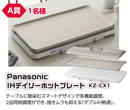 A賞 1名様 Panasonic IHデイリーホットプレート KZ-CX1/テーブルに馴染むスマートデザインで多機能調理。2品同時調理ができ、焼きムラも抑える「ダブルIH熱源」。