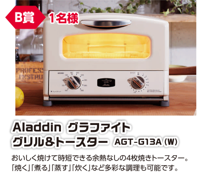 B賞 1名様 Aladdin グラファイト グリル&トースター AGT-G13A(W)/おいしく焼けて時短できる余熱なしの4枚焼きトースター。「焼く」「煮る」「蒸す」「炊く」など多彩な調理も可能です。