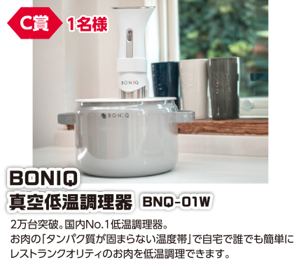 C賞 1名様 BONIQ 真空低温調理器 BNQ-01W/2万台突破。国内No.1低温調理器。お肉の「タンパク質が固まらない温度帯」で自宅で誰でも簡単にレストランクオリティのお肉を低温調理できます。