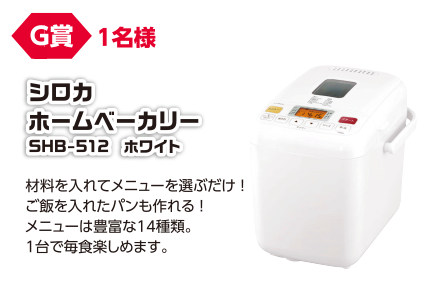 G賞 1名様 シロカ ホームベーカリー SHB-512 ホワイト/材料を入れてメニューを選ぶだけ!ご飯を入れたパンも作れる!メニューは豊富な14種類。1台で毎食楽しめます。