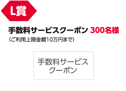 L賞「手数料サービスクーポン(ご利用上限金額10万円まで)」300名様