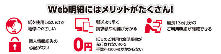 Web明細にはメリットがたくさん！紙を使用しないので地球にやさしい・郵送より早く請求額や明細が分かる・ご利用明細発生のつど「スター★ポイント20P」がもらえる（2021年6月終了予定）・最長13ヵ月分のご利用明細が閲覧できる・個人情報紛失の心配がない・紙でのご利用代金明細書が発行されないので手数料（100円）がかからない