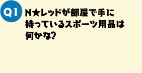 Q1. N★レッドが部屋で手に持っているスポーツ用品は何かな？