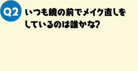 Q2. いつも鏡の前でメイク直しをしているのは誰かな？