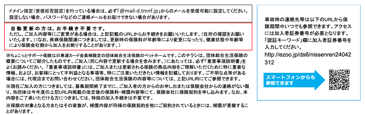 メイン指定（受信拒否設定）を行っている場合は、必ず「@tmnf.jp」からのメールを受信可能に設定してください。設定しない場合、パスワードなどのご連絡メールをお届けできない場合があります。自動更新の方は、お手続き不要です。ただし、ご加入等にご変更がある場合は、上記記載のURLからお手続きをお願いいたします。（住所の確認をお願いいたします。）（なお、疾病保険関連につきましては、更新時の保険料が年齢等により変更になったり、健康状態や年齢等により保険会社側から加入をお断りすることがあります。）※このチラシは、団体総合生活保険の概要についてご紹介したものです。ご加入(同じ内容で更新する場合を含みます。)に あたっては、必ず「重要事項説明書」をよくお読みください。 「重要事項説明書」には、ご加入または更新される保険の商品内 容をご理解いただくために特に重要な情報、および、お客様にとって不利益となる事項等、特にご注意いただきたい情報を記 載しております。ご不明な点等がある場合には、代理店までお問い合わせください。団体総合生活保険の内容等については、 上記URL内にてご参照できます。
※現在ご加入の方につきましては、募集期間終了までに、ご加入者の方からのお申し出または保険会社からの連絡がない限 り、当団体は今年度の上記URL内掲載の改定後の保険料・補償内容等にて、保険会社に保険契約を申し込みます。なお、本 内容をご了承いただける方につきましては、特段の加入手続きは不要です。
※保険の対象となる方またはその家族が、補償内容が同様の保険契約を他にご契約されているときには、補償が重複するこ とがあります。